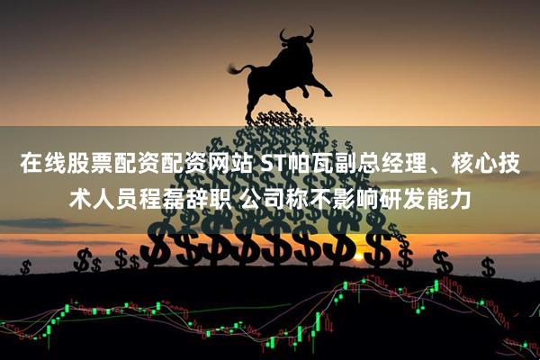 在线股票配资配资网站 ST帕瓦副总经理、核心技术人员程磊辞职 公司称不影响研发能力