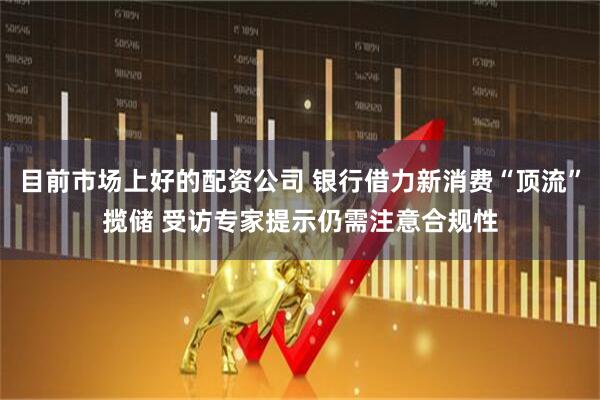 目前市场上好的配资公司 银行借力新消费“顶流”揽储 受访专家提示仍需注意合规性