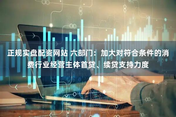 正规实盘配资网站 六部门：加大对符合条件的消费行业经营主体首贷、续贷支持力度