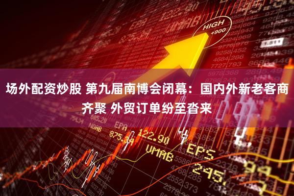场外配资炒股 第九届南博会闭幕：国内外新老客商齐聚 外贸订单纷至沓来