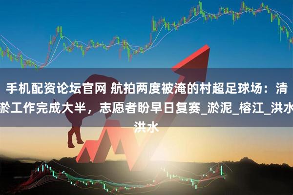 手机配资论坛官网 航拍两度被淹的村超足球场：清淤工作完成大半，志愿者盼早日复赛_淤泥_榕江_洪水