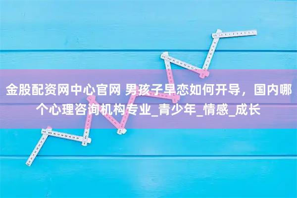 金股配资网中心官网 男孩子早恋如何开导，国内哪个心理咨询机构专业_青少年_情感_成长