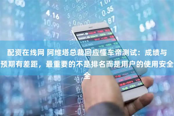 配资在线网 阿维塔总裁回应懂车帝测试：成绩与预期有差距，最重要的不是排名而是用户的使用安全