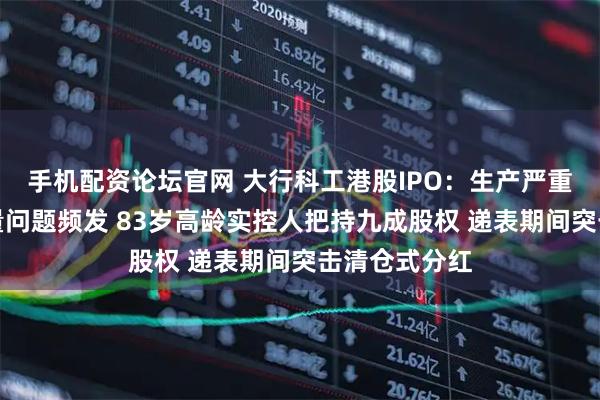 手机配资论坛官网 大行科工港股IPO：生产严重依赖代工质量问题频发 83岁高龄实控人把持九成股权 递表期间突击清仓式分红