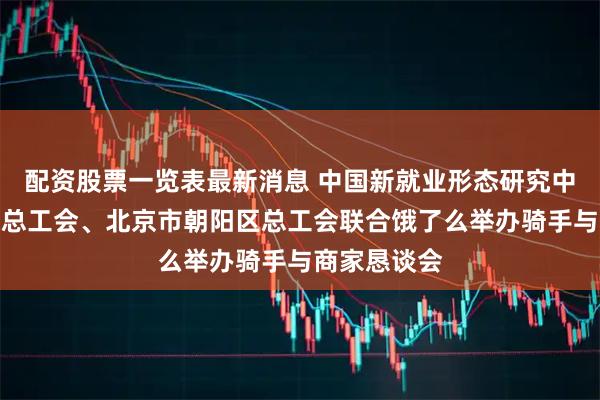 配资股票一览表最新消息 中国新就业形态研究中心、北京市总工会、北京市朝阳区总工会联合饿了么举办骑手与商家恳谈会