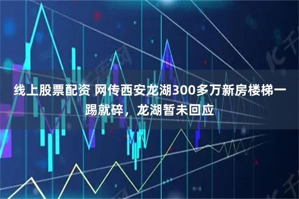 线上股票配资 网传西安龙湖300多万新房楼梯一踢就碎，龙湖暂未回应