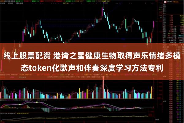 线上股票配资 港湾之星健康生物取得声乐情绪多模态token化歌声和伴奏深度学习方法专利