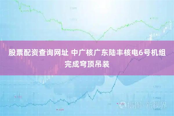 股票配资查询网址 中广核广东陆丰核电6号机组完成穹顶吊装