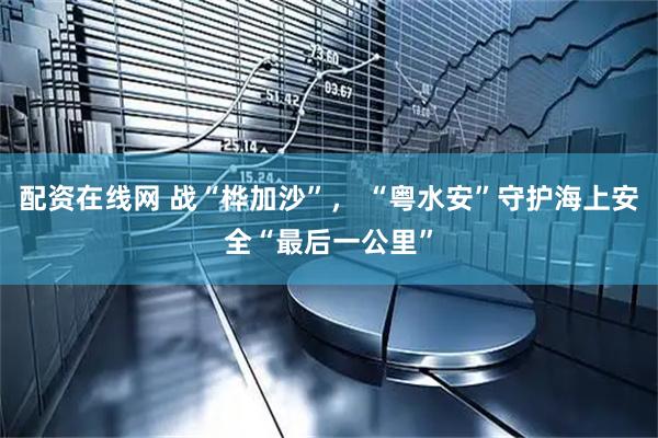 配资在线网 战“桦加沙”， “粤水安”守护海上安全“最后一公里”