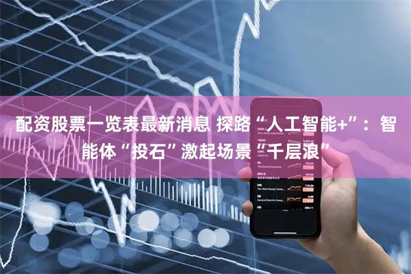 配资股票一览表最新消息 探路“人工智能+”：智能体“投石”激起场景“千层浪”