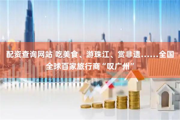 配资查询网站 吃美食、游珠江、赏非遗……全国全球百家旅行商“叹广州”