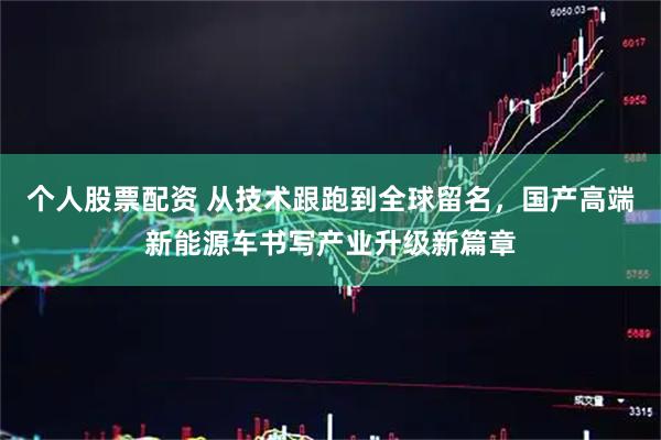 个人股票配资 从技术跟跑到全球留名，国产高端新能源车书写产业升级新篇章