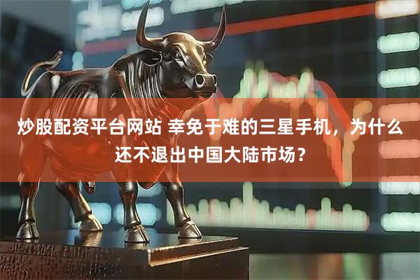炒股配资平台网站 幸免于难的三星手机，为什么还不退出中国大陆市场？
