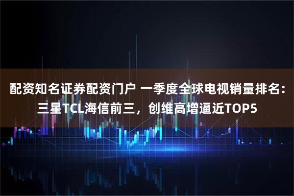 配资知名证券配资门户 一季度全球电视销量排名：三星TCL海信前三，创维高增逼近TOP5