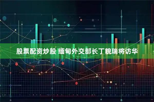 股票配资炒股 缅甸外交部长丁貌瑞将访华
